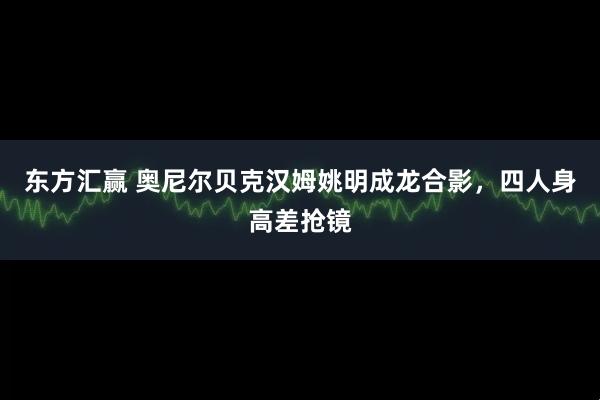 东方汇赢 奥尼尔贝克汉姆姚明成龙合影，四人身高差抢镜