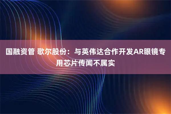 国融资管 歌尔股份：与英伟达合作开发AR眼镜专用芯片传闻不属实