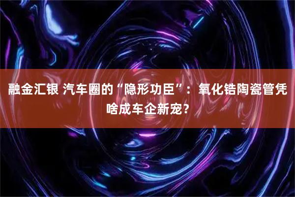 融金汇银 汽车圈的“隐形功臣”：氧化锆陶瓷管凭啥成车企新宠？