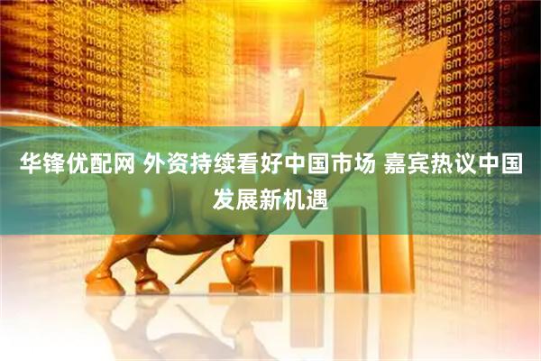 华锋优配网 外资持续看好中国市场 嘉宾热议中国发展新机遇