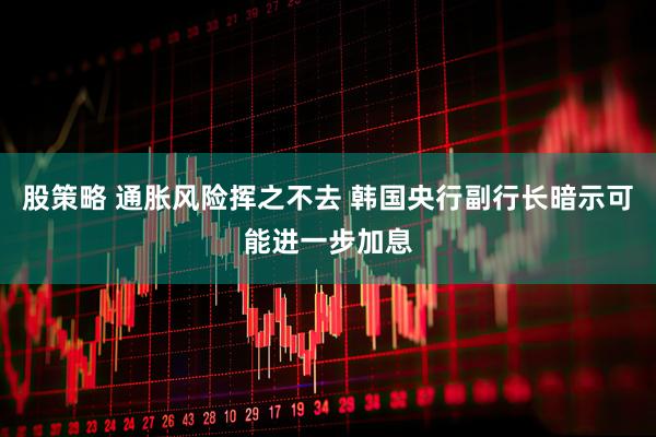 股策略 通胀风险挥之不去 韩国央行副行长暗示可能进一步加息