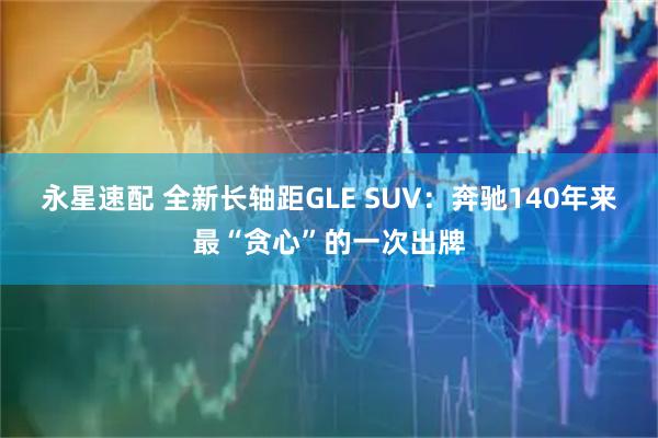 永星速配 全新长轴距GLE SUV：奔驰140年来最“贪心”的一次出牌